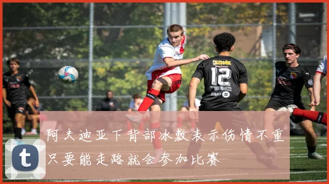 阿夫迪亚下背部冰敷表示伤情不重只要能走路就会参加比赛
