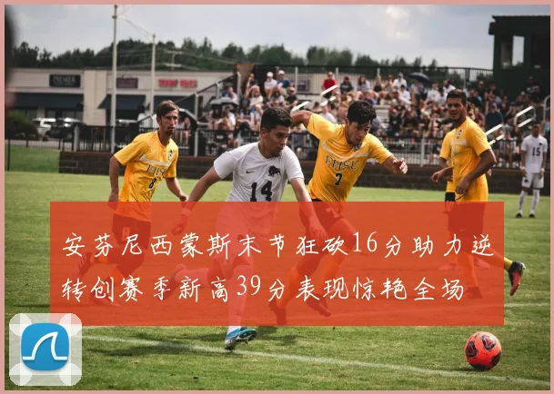 安芬尼西蒙斯末节狂砍16分助力逆转创赛季新高39分表现惊艳全场
