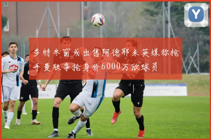 多特冬窗或出售阿德耶米英媒称枪手曼联争抢身价6000万欧球员