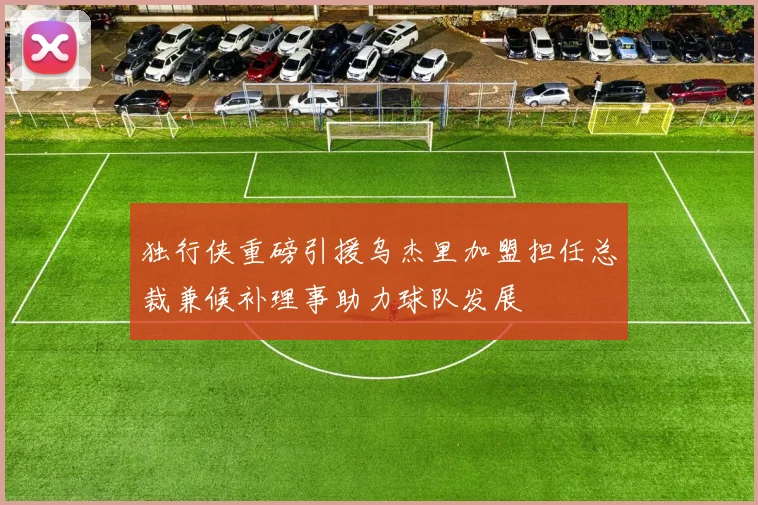 独行侠重磅引援乌杰里加盟担任总裁兼候补理事助力球队发展