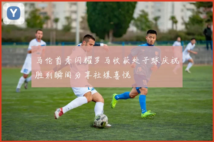 马伦首秀闪耀罗马收获处子球庆祝胜利瞬间分享社媒喜悦