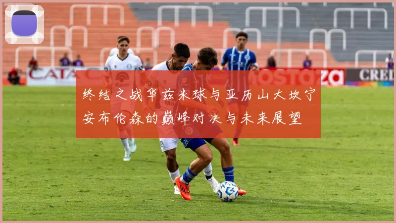 终结之战华兹米球与亚历山大坎宁安布伦森的巅峰对决与未来展望