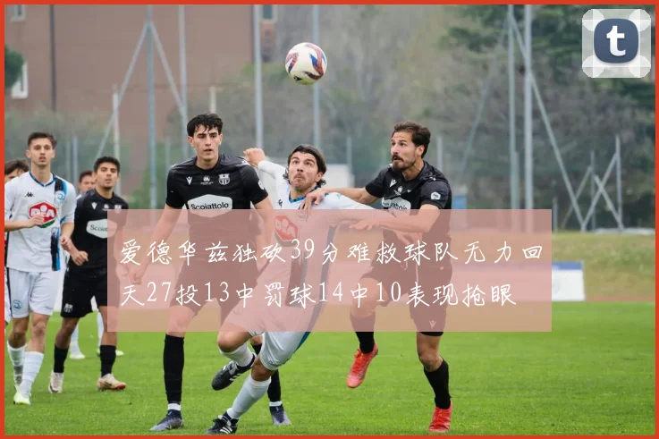 爱德华兹独砍39分难救球队无力回天27投13中罚球14中10表现抢眼